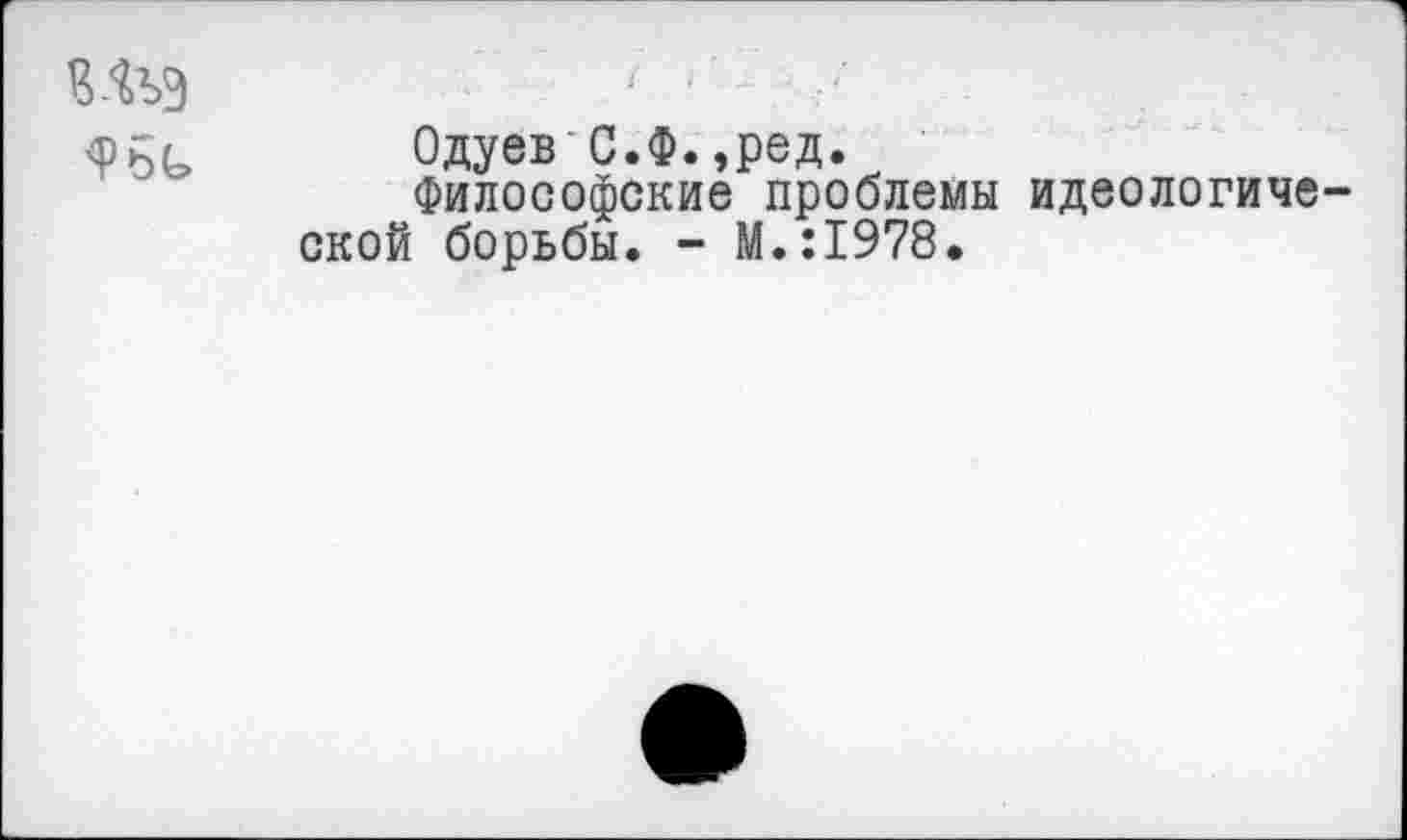 ﻿шэ
<РБ(=» Одуев С.Ф.,ред.
Философские проблемы идеологической борьбы. - М.:1978.